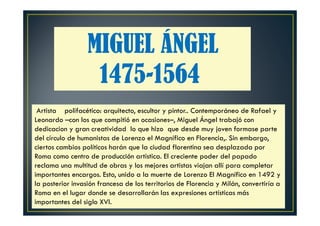 MIGUEL ÁNGEL
1475-1564
Artista polifacético: arquitecto, escultor y pintor.. Contemporáneo de Rafael y
Leonardo –con los que compitió en ocasiones–, Miguel Ángel trabajó con
dedicacion y gran creatividad lo que hizo que desde muy joven formase parte
del círculo de humanistas de Lorenzo el Magnífico en Florencia,. Sin embargo,
ciertos cambios políticos harán que la ciudad florentina sea desplazada por
Roma como centro de producción artística. El creciente poder del papado
reclama una multitud de obras y los mejores artistas viajan allí para completar
importantes encargos. Esto, unido a la muerte de Lorenzo El Magnífico en 1492 y
la posterior invasión francesa de los territorios de Florencia y Milán, convertiría a
Roma en el lugar donde se desarrollarán las expresiones artísticas más
importantes del siglo XVI.
 