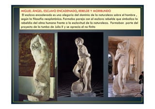 MIGUEL ÁNGEL. ESCLAVO ENCADENADO, REBELDE Y MORIBUNDO
El esclavo encadenado es una alegoría del dominio de la naturaleza sobre el hombre ,
según la filosofía neoplatónica. Formaba pareja con el esclavo rebelde que simboliza la
rebeldía del alma humana frente a la esclavitud de la naturaleza. Formaban parte del
proyecto de la tumba de Julio II y se aprecia el no finito
 