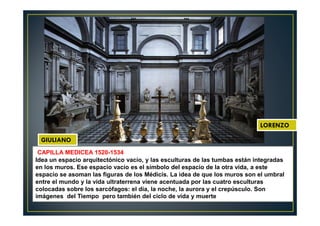 CAPILLA MEDICEA 1520-1534
Idea un espacio arquitectónico vacío, y las esculturas de las tumbas están integradas
en los muros. Ese espacio vacío es el símbolo del espacio de la otra vida, a este
espacio se asoman las figuras de los Médicis. La idea de que los muros son el umbral
entre el mundo y la vida ultraterrena viene acentuada por las cuatro esculturas
colocadas sobre los sarcófagos: el día, la noche, la aurora y el crepúsculo. Son
imágenes del Tiempo pero también del ciclo de vida y muerte
LORENZO
GIULIANO
 
