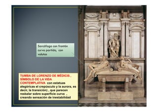 TUMBA DE LORENZO DE MÉDICIS ,
SÍMBOLO DE LA VIDA
CONTEMPLATIVA con estatuas
alegóricas el crepúsculo y la aurora, es
decir, la transición) , que parecen
resbalar sobre superficie curva ,
creando sensación de inestabilidad
Sarcófago con frontón
curvo partido, con
volutas
 