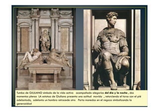 Tumba de GIULIANO símbolo de la vida activa acompañado alegorías del día y la noche , dos
momentos plenos LA estatua de Giuliano presenta una actitud movida , retorciendo el torso con el pié
adelantado, adelanta un hombro retrocede otro Porta monedas en el regazo simbolizando la
generosidad
 