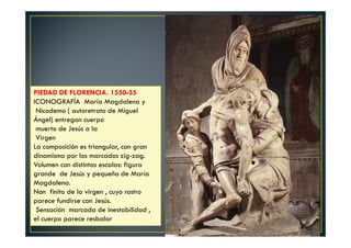PIEDAD DE FLORENCIA. 1550-55
ICONOGRAFÍA María Magdalena y
Nicodemo ( autoretrato de Miguel
Ángel) entregan cuerpo
muerto de Jesús a la
Virgen
La composición es triangular, con gran
dinamismo por los marcados zig-zag.
Volumen con distintas escalas: figura
grande de Jesús y pequeña de María
Magdalena.
Non finito de la virgen , cuyo rostro
parece fundirse con Jesús.
Sensación marcada de inestabilidad ,
el cuerpo parece resbalar
 