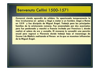 • Comenzó siendo aprendiz de orfebre. Su apasionado temperamento le
hizo involucrarse en peleas y llegó a matar a un hombre. Llegó a Roma
en 1519 y fue discípulo de Miguel Ángel. Trabajó para las principales
familias de la aristocracia romana. Fue encarcelado por dos asesinatos
pero fue perdonado y marchó a Francia invitado por Francisco I, donde
realizó el salero de oro y esmalte. El monarca le concedió una pensión
anual pero regresó a Florencia donde trabajó bajo el mecenazgo de
Cosme I de Médicis realizando el Perseo en la que se muestran influencias
de la Miguel Ángel.
 