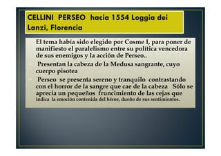 El tema había sido elegido por Cosme I, para poner de
manifiesto el paralelismo entre su política vencedora
de sus enemigos y la acción de Perseo..
Presentan la cabeza de la Medusa sangrante, cuyo
cuerpo pisotea
Perseo se presenta sereno y tranquilo contrastando
con el horror de la sangre que cae de la cabeza Sólo se
aprecia un pequeños fruncimiento de las cejas que
indica la emoción contenida del héroe, dueño de sus sentimientos.
CELLINI PERSEO hacia 1554 Loggia dei
Lanzi, Florencia
 