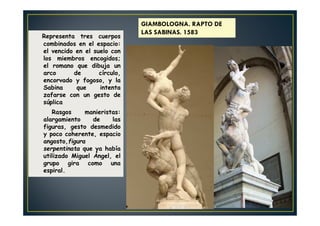 Representa tres cuerpos
combinados en el espacio:
el vencido en el suelo con
los miembros encogidos;
el romano que dibuja un
arco de círculo,
encorvado y fogoso, y la
Sabina que intenta
zafarse con un gesto de
súplica
Rasgos manieristas:
alargamiento de las
figuras, gesto desmedido
y poco coherente, espacio
angosto,figura
serpentinata que ya había
utilizado Miguel Ángel, el
grupo gira como una
espiral.
GIAMBOLOGNA. RAPTO DE
LAS SABINAS. 1583
 