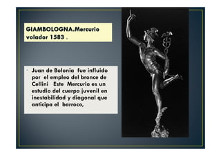 • Juan de Bolonia fue influido
por el empleo del bronce de
Cellini Este Mercurio es un
estudio del cuerpo juvenil en
inestabilidad y diagonal que
anticipa el barroco,
 