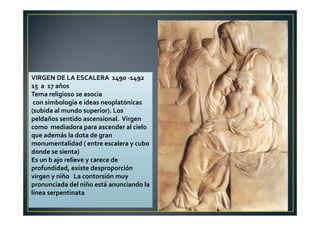 VIRGEN DE LA ESCALERA 1490 -1492
15 a 17 años
Tema religioso se asocia
con simbología e ideas neoplatónicas
(subida al mundo superior). Los
peldaños sentido ascensional. Virgen
como mediadora para ascender al cielo
que además la dota de gran
monumentalidad ( entre escalera y cubo
donde se sienta)
Es un b ajo relieve y carece de
profundidad, existe desproporción
virgen y niño La contorsión muy
pronunciada del niño está anunciando la
línea serpentinata
 