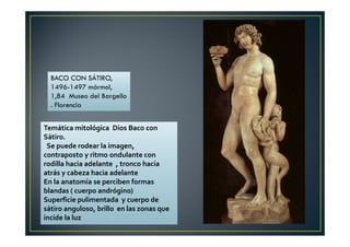 Temática mitológica Dios Baco con
Sátiro.
Se puede rodear la imagen,
contraposto y ritmo ondulante con
rodilla hacia adelante , tronco hacia
atrás y cabeza hacia adelante
En la anatomía se perciben formas
blandas ( cuerpo andrógino)
Superficie pulimentada y cuerpo de
sátiro anguloso, brillo en las zonas que
incide la luz
BACO CON SÁTIRO,
1496-1497 mármol,
1,84 Museo del Bargello
. Florencia
 