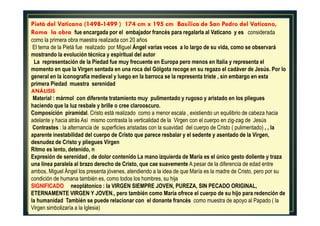 Pietà del Vaticano (1498-1499 ) 174 cm x 195 cm Basílica de San Pedro del Vaticano,
Roma la obra fue encargada por el embajador francés para regalarla al Vaticano y es considerada
como la primera obra maestra realizada con 20 años
El tema de la Pietà fue realizado por Miguel Ángel varias veces a lo largo de su vida, como se observará
mostrando la evolución técnica y espiritual del autor
La representación de la Piedad fue muy frecuente en Europa pero menos en Italia y representa el
momento en que la Virgen sentada en una roca del Gólgota recoge en su regazo el cadáver de Jesús. Por lo
general en la iconografía medieval y luego en la barroca se la representa triste , sin embargo en esta
primera Piedad muestra serenidad
ANÁLISIS
Material : mármol con diferente tratamiento muy pulimentado y rugoso y aristado en los pliegues
haciendo que la luz resbale y brille o cree clarooscuro.
Composición piramidal. Cristo está realizado como a menor escala , existiendo un equilibrio de cabeza hacia
adelante y hacia atrás Así mismo contrasta la verticalidad de la Virgen con el cuerpo en zig-zag de Jesús
Contrastes : la alternancia de superficies aristadas con la suavidad del cuerpo de Cristo ( pulimentado) , , la
aparente inestabilidad del cuerpo de Cristo que parece resbalar y el sedente y asentado de la Virgen,
desnudez de Cristo y pliegues Virgen
Ritmo es lento, detenido, n
Expresión de serenidad , de dolor contenido La mano izquierda de María es el único gesto doliente y traza
una línea paralela al brazo derecho de Cristo, que cae suavemente A pesar de la diferencia de edad entre
ambos, Miguel Ángel los presenta jóvenes, atendiendo a la idea de que María es la madre de Cristo, pero por su
condición de humana también es, como todos los hombres, su hija
SIGNIFICADO neoplátonico : la VIRGEN SIEMPRE JOVEN, PUREZA, SIN PECADO ORIGINAL,
ETERNAMENTE VIRGEN Y JOVEN., pero también como María ofrece el cuerpo de su hijo para redención de
la humanidad También se puede relacionar con el donante francés como muestra de apoyo al Papado ( la
Virgen simbolizaría a la Iglesia)
 