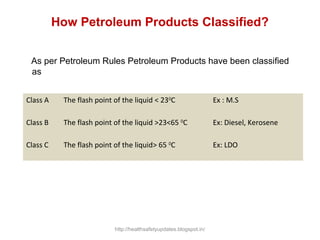 How Petroleum Products Classified?
As per Petroleum Rules Petroleum Products have been classified
as
Class A The flash point of the liquid < 230
C Ex : M.S
Class B The flash point of the liquid >23<65 0
C Ex: Diesel, Kerosene
Class C The flash point of the liquid> 65 0
C Ex: LDO
http://healthsafetyupdates.blogspot.in/
 