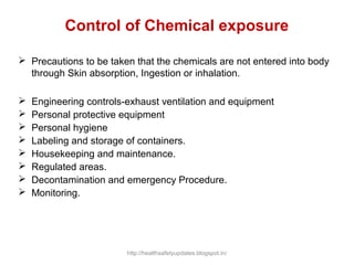 Control of Chemical exposure
 Precautions to be taken that the chemicals are not entered into body
through Skin absorption, Ingestion or inhalation.
 Engineering controls-exhaust ventilation and equipment
 Personal protective equipment
 Personal hygiene
 Labeling and storage of containers.
 Housekeeping and maintenance.
 Regulated areas.
 Decontamination and emergency Procedure.
 Monitoring.
http://healthsafetyupdates.blogspot.in/
 