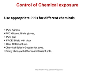 Use appropriate PPEs for different chemicals
 PVC Aprons
PVC Gloves, Nitrile gloves,
 PVC Suit
 FACE Shield with visor
 Heat Retardant suit.
Chemical Splash Goggles for eyes.
Safety shoes with Chemical retardant sole.
Control of Chemical exposure
http://healthsafetyupdates.blogspot.in/
 
