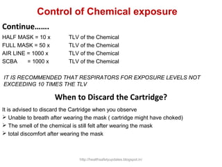 HALF MASK = 10 x TLV of the Chemical
FULL MASK = 50 x TLV of the Chemical
AIR LINE = 1000 x TLV of the Chemical
SCBA = 1000 x TLV of the Chemical
IT IS RECOMMENDED THAT RESPIRATORS FOR EXPOSURE LEVELS NOT
EXCEEDING 10 TIMES THE TLV
Continue…….
When to Discard the Cartridge?
It is advised to discard the Cartridge when you observe
 Unable to breath after wearing the mask ( cartridge might have choked)
 The smell of the chemical is still felt after wearing the mask
 total discomfort after wearing the mask
Control of Chemical exposure
http://healthsafetyupdates.blogspot.in/
 