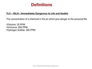 TLV – IDLH:- (Immediately Dangerous to Life and Health)
The concentration of a chemical in the air which give danger to the personal life.
•Chlorine: 25 PPM
•Ammonia: 500 PPM,
•Hydrogen Sulfide: 300 PPM
Definitions
http://healthsafetyupdates.blogspot.in/
 