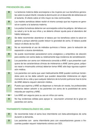 PREVENCIÓN DEL ASMA
B La lactancia materna debe aconsejarse a las mujeres por sus beneficios genera-
les sobre la salud infantil, incluida la disminución en el desarrollo de sibilancias en
el lactante. El efecto sobre el niño mayor es más controvertido.
B Las madres asmáticas deben recibir el mismo consejo que las mujeres en gene-
ral en cuanto a la lactancia materna.
B Los padres fumadores deberían ser aconsejados sobre los peligros del tabaco en
su salud y en la de sus niños y se debería ofrecer ayuda para el abandono del
hábito tabáquico.
✔ Se debe recomendar abandonar el tabaco por los beneficios sobre la salud en
general y porque además puede reducir la gravedad de asma. El tabaco puede
reducir el efecto de los GCI.
A No se recomienda el uso de métodos químicos o físicos para la reducción de
exposición a ácaros domésticos.
B Se puede recomendar paracetamol como analgésico y antipirético de elección
para adultos con asma dada su relativamente baja incidencia de sensibilización.
D Los pacientes con asma con intolerancia conocida a AINE o que presenten cual-
quiera de las características clínicas de intolerancia a AINE (asma grave, polipo-
sis nasal o rinosinusitis crónica) deberían tomar AINE sólo bajo rigurosa supervi-
sión médica.
D Los pacientes con asma que usan habitualmente AINE pueden continuar tomán-
dolos pero se les debe advertir que pueden desarrollar intolerancia en algún
momento de su vida y que cualquier deterioro de la función pulmonar tras la toma
de AINE debería requerir atención médica.
✔ Puesto que aspirina y AINE se dispensan a menudo sin receta, los profesionales
sanitarios deben advertir a los pacientes con asma de la posibilidad de asma
inducida por aspirina y AINE.
A Los AINE son seguros para su uso en niños con asma.
A No hay evidencias sólidas para apoyar la vacunación universal de la gripe en
pacientes con asma.
TRATAMIENTO FARMACOLÓGICO DEL ASMA
D Se recomienda tratar el asma leve intermitente con beta-adrenérgicos de corta
duración a demanda.
D Los pacientes con asma intermitente pero con exacerbaciones graves o fre-
cuentes pueden requerir tratamiento crónico con GCI.
 