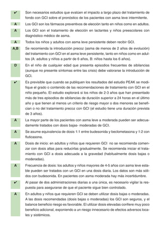 ✔ Son necesarios estudios que evalúen el impacto a largo plazo del tratamiento de
fondo con GCI sobre el pronóstico de los pacientes con asma leve intermitente.
A Los GCI son los fármacos preventivos de elección tanto en niños como en adultos.
A Los GCI son el tratamiento de elección en lactantes y niños preescolares con
diagnóstico médico de asma.
A Todos los niños y adultos con asma leve persistente deben recibir GCI.
A,B Se recomienda la introducción precoz (asma de menos de 2 años de evolución)
del tratamiento con GCI en el asma leve persistente, tanto en niños como en adul-
tos (A: adultos y niños a partir de 6 años, B: niños hasta los 6 años).
D En el niño de cualquier edad que presenta episodios frecuentes de sibilancias
(aunque no presente síntomas entre las crisis) debe valorarse la introducción de
GCI.
✔ Es previsible que cuando se publiquen los resultados del estudio PEAK se modi-
fique el grado o contenido de las recomendaciones de tratamiento con GCI en el
niño pequeño. El estudio explorará si los niños de 2-3 años que han presentado
más de tres episodios de sibilancias de duración superior a 24 horas en el último
año y que tienen al menos un criterio de riesgo mayor o dos menores se benefi-
cian o no del tratamiento precoz con GCI (el estudio tiene una duración prevista
de 3 años).
A La mayor parte de los pacientes con asma leve a moderada pueden ser adecua-
damente tratados con dosis bajas- moderadas de GCI.
A Se asume equivalencia de dosis 1:1 entre budesonida y beclometasona y 1:2 con
fluticasona.
A Dosis de inicio: en adultos y niños que requieren GCI no se recomienda comen-
zar con dosis altas para reducirlas gradualmente. Se recomienda iniciar el trata-
miento con GCI a dosis adecuada a la gravedad (habitualmente dosis bajas o
moderadas).
A Frecuencia de dosis: los adultos y niños mayores de 4-5 años con asma leve esta-
ble pueden ser tratados con un GCI en una dosis diaria. Los datos son más sóli-
dos con budesonida. En pacientes con asma moderada hay más incertidumbre.
✔ Al pasar de dos administraciones diarias a una única, es necesario vigilar la res-
puesta para asegurarse de que el paciente sigue bien controlado.
A En adultos y niños que requieren GCI se deben utilizar dosis bajas o moderadas.
A las dosis recomendadas (dosis bajas o moderadas) los GCI son seguros, y el
balance beneficio riesgo es favorable. El utilizar dosis elevadas confiere muy poco
beneficio adicional, exponiendo a un riesgo innecesario de efectos adversos loca-
les y sistémicos.
 