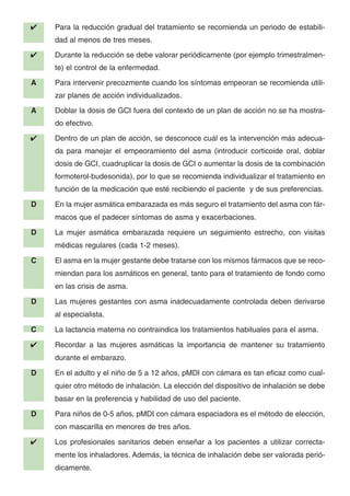 ✔ Para la reducción gradual del tratamiento se recomienda un periodo de estabili-
dad al menos de tres meses.
✔ Durante la reducción se debe valorar periódicamente (por ejemplo trimestralmen-
te) el control de la enfermedad.
A Para intervenir precozmente cuando los síntomas empeoran se recomienda utili-
zar planes de acción individualizados.
A Doblar la dosis de GCI fuera del contexto de un plan de acción no se ha mostra-
do efectivo.
✔ Dentro de un plan de acción, se desconoce cuál es la intervención más adecua-
da para manejar el empeoramiento del asma (introducir corticoide oral, doblar
dosis de GCI, cuadruplicar la dosis de GCI o aumentar la dosis de la combinación
formoterol-budesonida), por lo que se recomienda individualizar el tratamiento en
función de la medicación que esté recibiendo el paciente y de sus preferencias.
D En la mujer asmática embarazada es más seguro el tratamiento del asma con fár-
macos que el padecer síntomas de asma y exacerbaciones.
D La mujer asmática embarazada requiere un seguimiento estrecho, con visitas
médicas regulares (cada 1-2 meses).
C El asma en la mujer gestante debe tratarse con los mismos fármacos que se reco-
miendan para los asmáticos en general, tanto para el tratamiento de fondo como
en las crisis de asma.
D Las mujeres gestantes con asma inadecuadamente controlada deben derivarse
al especialista.
C La lactancia materna no contraindica los tratamientos habituales para el asma.
✔ Recordar a las mujeres asmáticas la importancia de mantener su tratamiento
durante el embarazo.
D En el adulto y el niño de 5 a 12 años, pMDI con cámara es tan eficaz como cual-
quier otro método de inhalación. La elección del dispositivo de inhalación se debe
basar en la preferencia y habilidad de uso del paciente.
D Para niños de 0-5 años, pMDI con cámara espaciadora es el método de elección,
con mascarilla en menores de tres años.
✔ Los profesionales sanitarios deben enseñar a los pacientes a utilizar correcta-
mente los inhaladores. Además, la técnica de inhalación debe ser valorada perió-
dicamente.
 