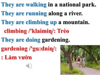 They are walking in a national park.
They are running along a river.
They are climbing up a mountain.
climbing /'klaimiɳ/: Trèo
They are doing gardening.
gardening /'gɑ:dniɳ/:
: Làm vườn
 