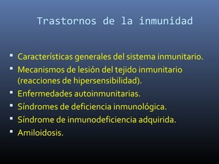 Trastornos de la inmunidad
 Características generales del sistema inmunitario.
 Mecanismos de lesión del tejido inmunitario
(reacciones de hipersensibilidad).
 Enfermedades autoinmunitarias.
 Síndromes de deficiencia inmunológica.
 Síndrome de inmunodeficiencia adquirida.
 Amiloidosis.
 