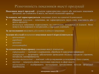 менеджмент якості Л6 15
Різнотипність показників якості продукціїРізнотипність показників якості продукції
Показники якості продукціїПоказники якості продукції - кількісна характеристика одного або декількох показників- кількісна характеристика одного або декількох показників
продукції, що становлять її якість, які носять відносний характер.продукції, що становлять її якість, які носять відносний характер.
За ознакам, які характеризуютьсяЗа ознакам, які характеризуються, показники ділять на одиничні й комплексні., показники ділять на одиничні й комплексні.
 ОдиничніОдиничні показникипоказники - показники, які характеризують якусь одну властивість або- показники, які характеризують якусь одну властивість або
якість продукту.якість продукту.
 КомплексніКомплексні показники підрозділяють на узагальнені, інтегральні й індексні. Вонипоказники підрозділяють на узагальнені, інтегральні й індексні. Вони
можуть бути виражені в натуральних, у вартісних одиницях.можуть бути виражені в натуральних, у вартісних одиницях.
За застосуваннямЗа застосуванням виділяютьвиділяють абсолютні й відносніабсолютні й відносні показники.показники.
Залежно від стадіїЗалежно від стадії визначеннявизначення показники якості підрозділяються напоказники якості підрозділяються на::
 прогнозовані;прогнозовані;
 виробничі;виробничі;
 проектні;проектні;
 експлуатаційні.експлуатаційні.
За елементами бізнес-процесуЗа елементами бізнес-процесу показники якості діляться на:показники якості діляться на:
 інформаційніінформаційні — пов'язані з одержанням, обробкою й передачею інформації;— пов'язані з одержанням, обробкою й передачею інформації;
 матеріальніматеріальні — включають забезпечення проведення вхідного контролю сировини,— включають забезпечення проведення вхідного контролю сировини,
матеріалів, напівфабрикатів;матеріалів, напівфабрикатів;
 техніко-технологічнітехніко-технологічні — пов'язані з обслуговуванням устаткування і його станом;— пов'язані з обслуговуванням устаткування і його станом;
 трудовітрудові — показують рівень підготовки персоналу в сфері якості;— показують рівень підготовки персоналу в сфері якості;
 організаційніорганізаційні — відображають застосування прогресивних методів організації— відображають застосування прогресивних методів організації
виробництва.виробництва.
 