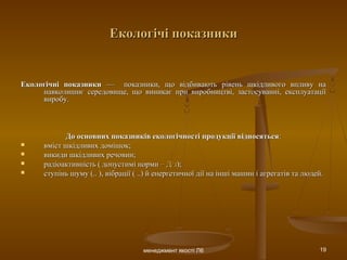 менеджмент якості Л6 19
Екологічі показникиЕкологічі показники
Екологічні показникиЕкологічні показники — показники, що відбивають рівень шкідливого впливу на— показники, що відбивають рівень шкідливого впливу на
навколишнє середовище, що виникає при виробництві, застосуванні, експлуатаціїнавколишнє середовище, що виникає при виробництві, застосуванні, експлуатації
виробу.виробу.
До основних показників екологічності продукції відносятьсяДо основних показників екологічності продукції відносяться::
 вміст шкідливих домішок;вміст шкідливих домішок;
 викиди шкідливих речовин;викиди шкідливих речовин;
 радіоактивність ( допустимі нормирадіоактивність ( допустимі норми – Д/з– Д/з););
 ступінь шуму (.. ), вібрації ( ..) й енергетичної дії на інші машин і агрегатів та людей.ступінь шуму (.. ), вібрації ( ..) й енергетичної дії на інші машин і агрегатів та людей.
 