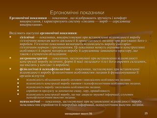 менеджмент якості Л6 25
Ергономічні показникиЕргономічні показники
Ергономічні показникиЕргономічні показники — показники , що відображають зручність і комфорт— показники , що відображають зручність і комфорт
використання, і характеризують систему «людина — виріб — середовищевикористання, і характеризують систему «людина — виріб — середовище
використання».використання».
Виділяють наступніВиділяють наступні ергономічні показникиергономічні показники::
 гігієнічнігігієнічні — показники, використовувані при встановленні відповідності виробу— показники, використовувані при встановленні відповідності виробу
гігієнічним вимогам життєдіяльності й працездатності людини при реагуванні його згігієнічним вимогам життєдіяльності й працездатності людини при реагуванні його з
виробом. Гігієнічні показники визначають відповідність виробу санітарно-виробом. Гігієнічні показники визначають відповідність виробу санітарно-
гігієнічним нормам і призначенням. Ці показники можуть оцінювати конструктивнігігієнічним нормам і призначенням. Ці показники можуть оцінювати конструктивні
особливості й окремі матеріали виробу й середовище замкненого простору, щоособливості й окремі матеріали виробу й середовище замкненого простору, що
також є елементом обладнання;також є елементом обладнання;
 антропометричніантропометричні — показники, застосовувані при встановленні відповідності— показники, застосовувані при встановленні відповідності
конструкції виробу величині, формі й масі людського тіла і його окремих складових,конструкції виробу величині, формі й масі людського тіла і його окремих складових,
що входять у контакт із виробом;що входять у контакт із виробом;
 фізіологічні й психофізіологічніфізіологічні й психофізіологічні — показники, застосовувані при встановленні— показники, застосовувані при встановленні
відповідності виробу фізіологічним особливостям людини й функціонуванню їївідповідності виробу фізіологічним особливостям людини й функціонуванню її
органів відчуття:органів відчуття:
 відповідність обладнання виробу силовим і швидкісним особливостям людини;відповідність обладнання виробу силовим і швидкісним особливостям людини;
 відповідність конструкції виробу зоровим і психофізіологічним особливостям людини;відповідність конструкції виробу зоровим і психофізіологічним особливостям людини;
 відповідність виробу тактильним особливостям людини;відповідність виробу тактильним особливостям людини;
 сприйняття продукту за допомогою смаку, зору, привабливості;сприйняття продукту за допомогою смаку, зору, привабливості;
 відповідність конструкції виробу, що має джерело звукової інформації, слуховимвідповідність конструкції виробу, що має джерело звукової інформації, слуховим
психофізіологічним якостям людини;психофізіологічним якостям людини;
 психологічніпсихологічні — показники, застосовувані при встановленні відповідності виробу— показники, застосовувані при встановленні відповідності виробу
можливостям сприйняття й переробки інформації, психологічним якостям людини.можливостям сприйняття й переробки інформації, психологічним якостям людини.
 