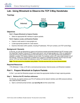 ©
L
T
O
B
R
P
S
© 2013 Cisco and
Lab - Us
Topology
Objectives
Part 1: Pr
Selec
Part 2: Ca
Captu
Locat
Exam
Backgroun
In this lab
the Hyper
such as H
establish
the Intern
server. A
Note: This
Required R
1 PC (Win
Part 1: P
In Part 1,
Step 1: Re
For this la
also called
a. Open
d/or its affiliates.
sing Wir
repare Wires
ct an appropri
apture, Loca
ure a web ses
te appropriate
mine informatio
nd / Scenar
b, you will use
rText Transfe
HTTP or File T
a reliable TC
et, a three-wa
PC can have
s lab cannot b
Resources
ndows 7, Vist
Prepare W
you start the
etrieve the P
ab, you need t
d the MAC ad
a command
All rights reserve
eshark t
shark to Capt
ate NIC interf
ate, and Exam
ssion to www.
e packets for a
on within pac
rio
Wireshark to
r Protocol (HT
Transfer Proto
P session bet
ay handshake
multiple, sim
be completed
a, or XP with
Wireshark
Wireshark pr
PC interface
to retrieve yo
ddress.
prompt windo
ed. This docume
to Obse
ture Packets
face to captur
mine Packets
.google.com.
a web sessio
kets, includin
o capture and
TTP) and a w
ocol (FTP) firs
tween the two
e is initiated a
multaneous, ac
d using Netlab
a command
k to Captu
rogram and se
e addresses
ur PC’s IP ad
ow, type ipco
ent is Cisco Publi
erve the
s
re packets.
s
n.
g IP addresse
examine pac
web server, su
st starts on a
o hosts. For e
and a session
ctive TCP ses
b. This lab ass
prompt acces
ure Packe
elect the app
s.
ddress and its
onfig /all and
ic.
TCP 3-W
es, TCP port
ckets generat
uch as www.g
host, TCP us
example, whe
n is establishe
ssions with va
sumes that yo
ss, Internet ac
ets
ropriate interf
s network inte
then press E
Way Han
numbers, an
ted between t
google.com. W
ses the three-
en a PC uses
ed between th
arious web sit
ou have Inter
ccess, and W
face to begin
erface card (N
Enter.
ndshake
d TCP contro
the PC brows
When an appl
-way handsha
a web brows
he PC host an
tes.
rnet access.
Wireshark insta
capturing pa
NIC) physical
Page 1 of 6
e
ol flags.
ser using
lication,
ake to
ser to surf
nd web
alled)
ckets.
address,
 