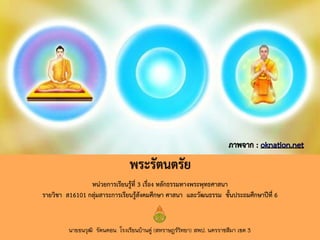 หน่วยการเรียนรู้ที่ 3 เรื่อง หลักธรรมทางพระพุทธศาสนา
รายวิชา ส16101 กลุ่มสาระการเรียนรู้สังคมศึกษา ศาสนา และวัฒนธรรม ชั้นประถมศึกษาปีที่ 6
พระรัตนตรัย
นายธนวุฒิ รัตนดอน โรงเรียนบ้านดู่ (สหราษฎร์วิทยา) สพป. นครราชสีมา เขต 3
 