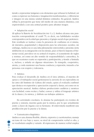 156 Propuesta de intervención educativa
tiende a representar imágenes con elementos que rebasan lo habitual, así
como a expresar sus fantasías e imaginación transformadora, y diferenciar
e integrar en una misma unidad distintos estímulos. En general, Andrea
refleja la percepción que tiene del medio de una manera dinámica, con
expresividad y con una actitud positiva para afrontar riesgos.
•	 Adaptación social
Al aplicar la Batería de Socialización bas 1 y 2, Andrea alcanza una pun-
tuación correspondiente al centil 75; es decir, sus habilidades sociales
corresponden con la edad que presenta y el grupo social al que pertenece.
Este resultado se traduce como la presencia de confianza en sí misma,
de iniciativa, popularidad y disposición para las relaciones sociales; sin
embargo, Andrea no es una niña plenamente extrovertida y presenta cierta
inhibición en su integración con los demás, pues si bien le importa el bie-
nestar social, prevalece en su actitud el respeto, el acatamiento de reglas
y normas, así como un alto sentido de responsabilidad y autocrítica, lo
que en ocasiones coarta su expresión y participación, y tiende a limitarla
e, incluso, a aislarla en algunas situaciones. Es tranquila, cooperativa,
atenta, y cuida mantener una buena conducta y expresión, tratando a las
personas con respeto y tolerancia.
•	 Artística
Para evaluar el desarrollo de Andrea en el área artística, el maestro de
apoyo y el trabajador social gestionaron la asesoría de un especialista en
las artes del Instituto de Cultura del estado, quien al evaluarla confirmó
que destaca en expresión y apreciación corporal y danza, así como en su
apreciación musical. Andrea elabora producciones auditivas y motrices
con facilidad, como recitar y bailar; conoce y utiliza el lenguaje artístico
de la danza y la música, y disfruta sus trabajos artísticos.
En actividades escolares, la alumna ha participado en eventos de
poesía y oratoria; muestra gusto por la música, por lo que actualmente
asiste a clases de órgano con su hermano. Al entrevistarla manifestó una
predilección por la poesía y la danza.
•	 Comunicativo-lingüística
Andrea es una alumna flexible, abierta, expresiva y cuestionadora; maneja
un tono de voz bajo y suave; su nivel de comprensión verbal es alto, y
su vocabulario amplio y variado. Al expresarse de manera verbal emplea
 