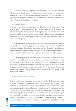 160 Propuesta de intervención educativa
La escuela participa en programas como Red Escolar, Enciclomedia
y Escuelas de Calidad, que le han proporcionado equipos y materiales
multimedia como recursos adicionales para invertir en infraestructura y
capacitación docente; cuenta con las colecciones de libros distribuidas
por el Programa Nacional de Lectura.
•	 Contexto áulico
El grupo se encuentra conformado por 27 alumnos. El aula cuenta con
bancas individuales distribuidas en cuatro hileras y en ocasiones en
mesa redonda; las paredes están descarapeladas y sin pintura; tiene aire
acondicionado, y se encuentra poco aseada. Tiene buena ventilación,
así como adecuada iluminación y sonoridad; los espacios entre banca y
banca son apropiados.
No disponen de material didáctico que los alumnos puedan manipu-
lar; el aula sólo cuenta con pizarrón, un juego de geometría y planisferio
y algunas láminas de trabajos realizados por los alumnos. Actualmente,
están estrenando los pizarrones electrónicos del Programa Enciclomedia,
pero el maestro aún no tiene la confianza de utilizarlo con frecuencia.
El docente posee un ritmo de trabajo adecuado; el clima que pro-
mueve es favorable para el aprendizaje, tiene buena comunicación con
sus alumnos y promueve su participación. Cuenta con pocos recursos
materiales y no emplea un gran número de estrategias didácticas; se limita
a seguir las actividades propuestas en los libros de texto, de manera
metódica y un tanto rígida, aunque ha mostrado gran disposición en el
trabajo con Andrea.
8. Interpretación de resultados
Andrea obtuvo una capacidad intelectual por arriba de lo esperado para
su edad y grupo social del que forma parte; sus habilidades de com-
prensión y razonamiento verbal muestran estar más desarrolladas que
las relacionadas con la coordinación viso-motora y de razonamiento no
verbal, aspecto ratificado al valorar el área comunicativo-lingüística y su
nivel de competencia curricular. Los resultados en esta área sugieren que
sus habilidades verbales se encuentran fortalecidas por un aprendizaje
intenso, favorecido por la atención y colaboración que recibe de la familia,
ya que sus padres y hermanos incentivan y apoyan su aprendizaje y dan
 