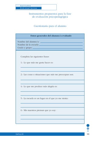 163
A p t i t u d e s
S o b r e s a l i e n t e s
Capítulo III
Instrumentos propuestos para la fase
de evaluación psicopedagógica
Cuestionario para el alumno
Datos generales del alumno/a evaluado
Nombre del alumno/a:
Nombre de la escuela:
Grado y grupo:
Completa las siguientes frases
1.- Lo que más me gusta hacer es:
2.- Las cosas o situaciones que más me preocupan son:
4.- Lo que me produce más alegría es:
5.- La escuela es un lugar en el que yo me siento:
6.- Mis maestros piensan que yo soy:
 