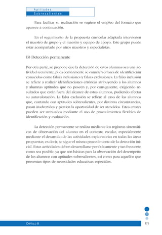 171
A p t i t u d e s
S o b r e s a l i e n t e s
Capítulo III
Para facilitar su realización se sugiere el empleo del formato que
aparece a continuación.
En el seguimiento de la propuesta curricular adaptada intervienen
el maestro de grupo y el maestro y equipo de apoyo. Este grupo puede
estar acompañado por otros maestros y especialistas.
B) Detección permanente
Por otra parte, se propone que la detección de estos alumnos sea una ac-
tividad recurrente, pues comúnmente se cometen errores de identificación
conocidos como falsas inclusiones y falsas exclusiones. La falsa inclusión
se refiere a realizar identificaciones erróneas atribuyendo a los alumnos
y alumnas aptitudes que no poseen y, por consiguiente, exigiendo re-
sultados que están fuera del alcance de estos alumnos, pudiendo afectar
su autovaloración. La falsa exclusión se refiere al caso de los alumnos
que, contando con aptitudes sobresalientes, por distintas circunstancias,
pasan inadvertidos y pierden la oportunidad de ser atendidos. Estos errores
pueden ser atenuados mediante el uso de procedimientos flexibles de
identificación y evaluación.
La detección permanente se realiza mediante los registros sistemáti-
cos de observación del alumno en el contexto escolar, especialmente
mediante el desarrollo de las actividades exploratorias en todas las áreas
propuestas; es decir, se sigue el mismo procedimiento de la detección ini-
cial. Estas actividades deben desarrollarse periódicamente y tan frecuente
como sea posible, ya que son básicas para la observación del desempeño
de los alumnos con aptitudes sobresalientes, así como para aquellos que
presentan tipos de necesidades educativas especiales.
	
 