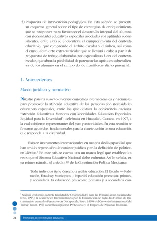 24 Propuesta de intervención educativa
5) Propuesta de intervención pedagógica. En esta sección se presenta
un esquema general sobre el tipo de estrategias de enriquecimiento
que se proponen para favorecer el desarrollo integral del alumno
con necesidades educativas especiales asociadas con aptitudes sobre-
salientes; entre éstas se encuentran: el enriquecimiento del contexto
educativo, que comprende el ámbito escolar y el áulico, así como
el enriquecimiento extracurricular que se llevará a cabo a partir de
propuestas de trabajo elaboradas por especialistas fuera del contexto
escolar, que abran la posibilidad de potenciar las aptitudes sobresalien-
tes de los alumnos en el campo donde manifiestan dicho potencial.
1. Antecedentes
Marco jurídico y normativo
Nuestro país ha suscrito diversos convenios internacionales y nacionales
para promover la atención educativa de las personas con necesidades
educativas especiales, entre los que destaca la conferencia nacional
“Atención Educativa a Menores con Necesidades Educativas Especiales:
Equidad para la Diversidad”, celebrada en Huatulco, Oaxaca, en 1997, a
la cual asistieron representantes del snte y autoridades. En esta reunión se
firmaron acuerdos fundamentales para la construcción de una educación
que responda a la diversidad.
Existen instrumentos internacionales en materia de discapacidad que
han tenido repercusión de carácter jurídico y en la definición de políticas
en México.1
En este país se cuenta con un marco legal que establece los
retos que el Sistema Educativo Nacional debe enfrentar. Así lo señala, en
su primer párrafo, el artículo 3º de la Constitución Política Mexicana:
Todo individuo tiene derecho a recibir educación. El Estado –Fede-
ración, Estados y Municipios– impartirá educación preescolar, primaria
y secundaria. La educación preescolar, primaria y la secundaria con-
1
Normas Uniformes sobre la Igualdad de Oportunidades para las Personas con Discapacidad
(onu, 1993); la Convención Interamericana para la Eliminación de Todas las Formas de Dis-
criminación contra las Personas con Discapacidad (oea, 1999) y el Convenio Internacional del
Trabajo (núm. 159) sobre Readaptación Profesional y el Empleo de Personas Inválidas.
 