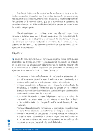 208 Propuesta de intervención educativa
Esta labor fortalece a la escuela en la medida que pone a su dis-
posición aquellos elementos que le permiten responder de una manera
más diversificada, atractiva, innovadora, novedosa y creativa al propósito
fundamental de la escuela básica, que es la adquisición y desarrollo de
los conocimientos, las habilidades básicas y los valores en torno a una
formación integral plena.
El enriquecimiento se constituye como una alternativa que busca
mejorar la práctica docente, el trabajo en equipo y la coordinación de
todos los agentes que integran la comunidad de enseñanza, y ofrecer
una respuesta educativa de calidad a la diversidad de sus alumnos, inclu-
yendo a los alumnos con necesidades educativas especiales asociadas con
aptitudes sobresalientes.
Objetivos
A través del enriquecimiento del contexto escolar se busca implementar
alternativas de trabajo docente y organizacional, buscando su impacto
en los procesos de enseñanza y aprendizaje como medida de respuesta
a las necesidades educativas especiales que presenten los alumnos con
aptitudes sobresalientes, para lo cual se pretende:
•	 Proporcionar a la escuela distintas alternativas de trabajo educativo
que dinamicen su organización y funcionamiento, dando origen a
espacios más creativos y estimulantes para el aprendizaje.
•	 Ofrecer experiencias educativas que apoyen la metodología de
enseñanza, la dinámica de trabajo que se genera en los distintos
espacios educativos y los contenidos curriculares por desarrollarse,
tanto dentro como fuera de la escuela.
•	 Fortalecer a la escuela, a través del proyecto escolar y el trabajo de
vinculación interinstitucional con las ciencias, las artes, la tecnología,
la humanística social y el campo de acción motriz (danza, deporte,
etcétera.).
•	 Promover la participación conjunta de la comunidad educativa para
el logro de los propósitos educativos que persigue la escuela.
•	 Presentar experiencias que, por su calidad y estructura, le ofrezcan
al alumno con necesidades educativas especiales asociadas con
aptitudes sobresalientes una nueva dimensión a su aprendizaje y le
permitan un mayor desarrollo de sus habilidades.
 