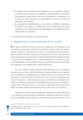 210 Propuesta de intervención educativa
3. El trabajo con la familia de los alumnos con necesidades educati-
vas especiales asociadas con aptitudes sobresalientes es una tarea
fundamental donde cobra relevancia informarlos y orientarlos en
el tema así como promover su participación activa en el proceso
educativo de sus hijos.
4. La vinculación interinstitucional, cuyo fin es establecer relaciones
de trabajo con centros o instituciones de la comunidad local que
colaboren en el desarrollo de las habilidades y las aptitudes sobre-
salientes de los alumnos.
A continuación se describe cada uno de ellos:
1. Organización y funcionamiento de la escuela
Para que la escuela funcione como una unidad que dé respuesta a las
necesidades particulares de todos los alumnos, donde exista una partici-
pación conjunta y colaborativa de toda su comunidad educativa (direc-
tores, maestros, familias, alumnos, personal de los servicios de apoyo de
educación especial, paradocentes, personal administrativo) debe focalizar
su atención en la organización y el funcionamiento de sí misma, ya que
es principalmente en este ámbito donde se generan procesos importantes
que impactan en la mejora de la calidad educativa.
En este sentido, resulta necesario tener presente que la respuesta
educativa que se ofrece está determinada en gran medida por la forma en
que los maestros se organizan para el trabajo diario; por la manera en que
el director o directora ejerce sus funciones; por cómo se administran los
recursos humanos y materiales; por cómo se evalúan las actividades; por
cómo se establecen reuniones de Consejo Técnico; por cómo se distribuye
y aprovecha el tiempo escolar; y por cómo se desarrolla cierto clima favo-
rable de trabajo entre el personal docente y entre éste y las familias.2
Aunado a lo anterior, para brindar una respuesta educativa adecuada
a los alumnos que presentan necesidades educativas especiales asocia-
das con aptitudes sobresalientes es fundamental que el personal de los
2
Rodolfo Ramírez Raymundo (coord.), ¿Cómo conocer mejor nuestra escuela? Elementos
para el diagnóstico, pp. 27-35.
 