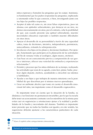 222 Propuesta de intervención educativa
niños expresen y formulen las preguntas que les surjan. Asimismo,
es fundamental que los padres respondan las preguntas, explicando
y orientando sobre lo que conocen, o bien, investigando junto con
sus hijos las posibles respuestas.
•	 Aceptar al niño tal como es, sin crear falsas expectativas, pues un
alumno con aptitudes sobresalientes, por destacar en un área, no
destaca necesariamente en otras; por el contrario, cabe la posibilidad
de que, aun cuando presente una aptitud sobresaliente, muestre
necesidades educativas especiales o también muestre dificultades
en otras áreas.
•	 Apoyar el desarrollo de su personalidad a través de una capacidad
crítica, toma de decisiones, iniciativa, independencia, persistencia,
autoconfianza, evitando la sobreprotección.
•	 Involucrar a los hijos en los planes y decisiones familiares. Por ejem-
plo, fomentando que participen en la planeación de las actividades
del fin de semana (visita al zoológico, algún museo, etcétera).
•	 Con base en un conocimiento previo y comprensión de sus gus-
tos e intereses, ofrecer una variedad de estímulos y experiencias
relacionadas.14
•	 Permitir y procurar que los niños disfruten de su tiempo, realizando
las actividades que sean de su agrado, como leer, pintar, bailar, prac-
ticar algún deporte, etcétera, ayudándoles a descubrir sus talentos
y habilidades.
•	 Ayudar a sus hijos a que trabajen de manera entusiasta con la posi-
bilidad de que descubran por sí mismos nuevos aprendizajes.
•	 Crear un ambiente afectivo que tome en cuenta el desarrollo emo-
cional del niño, tan importante como el desarrollo cognoscitivo.
Es importante tener en cuenta que la situación de la familia, su
dinámica y sus funciones no permanecen invariables, por lo que la escuela
debe tener un acercamiento constante con los miembros de la misma para
evitar caer en sugerencias u orientaciones ajenas a la realidad y posibi-
lidades de la familia y necesidades del alumno. También es importante
tener presente que no todas las familias son iguales; en este sentido, las
sugerencias deberán ajustarse a las características particulares de cada
situación.
14
Véase el capítulo sobre enriquecimiento extracurricular.
 