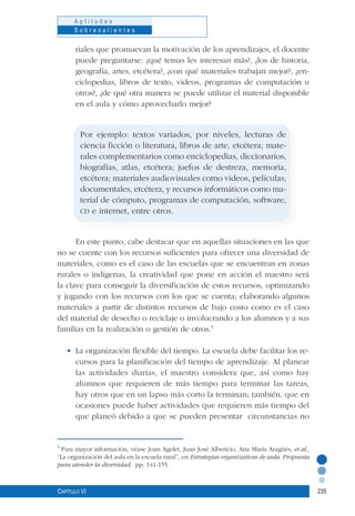 235
A p t i t u d e s
S o b r e s a l i e n t e s
Capítulo VI
riales que promuevan la motivación de los aprendizajes, el docente
puede preguntarse: ¿qué temas les interesan más?, ¿los de historia,
geografía, artes, etcétera?, ¿con qué materiales trabajan mejor?, ¿en-
ciclopedias, libros de texto, videos, programas de computación u
otros?, ¿de qué otra manera se puede utilizar el material disponible
en el aula y cómo aprovecharlo mejor?
Por ejemplo: textos variados, por niveles, lecturas de
ciencia ficción o literatura, libros de arte, etcétera; mate-
rales complementarios como enciclopedias, diccionarios,
biografías, atlas, etcétera; juefos de destreza, memoria,
etcétera; materiales audiovisuales como videos, películas,
documentales, etcétera, y recursos informáticos como ma-
terial de cómputo, programas de computación, software,
cd e internet, entre otros.
En este punto, cabe destacar que en aquellas situaciones en las que
no se cuente con los recursos suficientes para ofrecer una diversidad de
materiales, como es el caso de las escuelas que se encuentran en zonas
rurales o indígenas, la creatividad que pone en acción el maestro será
la clave para conseguir la diversificación de estos recursos, optimizando
y jugando con los recursos con los que se cuenta; elaborando algunos
materiales a partir de distintos recursos de bajo costo como es el caso
del material de desecho o reciclaje o involucrando a los alumnos y a sus
familias en la realización o gestión de otros.5
•	 La organización flexible del tiempo. La escuela debe facilitar los re-
cursos para la planificación del tiempo de aprendizaje. Al planear
las actividades diarias, el maestro considera que, así como hay
alumnos que requieren de más tiempo para terminar las tareas,
hay otros que en un lapso más corto la terminan; también, que en
ocasiones puede haber actividades que requieren más tiempo del
que planeó debido a que se pueden presentar circunstancias no
5
Para mayor información, véase Joan Agelet, Juan José Albericio, Ana María Aragüés, et al.,
“La organización del aula en la escuela rural”, en Estrategias organizativas de aula. Propuesta
para atender la diversidad, pp. 141-155.
 