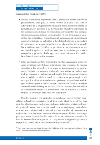 263
A p t i t u d e s
S o b r e s a l i e n t e s
Capítulo VI
Sugerencias para su empleo:
•	 Resulta sumamente importante para la planeación de las actividades
psicomotrices, tanto para las que se realizan en el aula como para las
actividades de la asignatura de educación física, tomar en cuenta las
habilidades, los intereses y las necesidades educativas especiales de
los alumnos con aptitudes psicomotrices sobresalientes. Por ejemplo:
si un alumno con aptitudes sobresalientes en esta érea requiere desa-
rrollar sus capacidades físicas (como el incremento de su resistencia
cardiorrespiratoria, su velocidad y flexibilidad articular y muscular),
el maestro presta mayor atención en su planeación, incorporando
las actividades que considere le permitan a este alumno cubrir sus
necesidades, quizá en ocasiones con mayor precisión que a otros
compañeros, pero sin olvidar que estas actividades también pueden
beneficiar al resto de los alumnos..
•	 Estas actividades de tipo psicomotriz pueden organizarse junto con
otras actividades de distintas asignaturas para realizarse de manera
simultánea. Por ejemplo: en un espacio, los alumnos se organizan
para competir en equipos realizando una rutina de trabajo que
incluya diversas actividades de educación física. Se puede vincular
esta activdad con algún tema de otra asignatura, por ejemplo, cada
vez que los alumnos resuelvan un problema matemático tendrán
que realizar alguna actividad de tipo psicomotriz (brincar de cojito,
acertar el balón de básquet, etcétera). De esta manera, las actividades
se vuelven más atractivas e interesantes para los alumnos y al mismo
tiempo se favorecen más áreas del desarrollo.
Para los alumnos con aptitudes sobresalientes que presentan nece-
sidades educativas especiales en el área socio afectiva, es decir, para
aquellos alumnos que no logran establecer relaciones sociales adecua-
das y duraderas con sus compañeros de grupo, los juegos y actividades
motrices en equipo pueden brindarles la oportunidad de interactuar y
mejorar sus relaciones con sus compañeros de grupo. Es importante que
para garantizar la participación activa de todos, así como garantizar la
interacción con diferentes grupos de compañeros, se organicen pequeños
equipos en donde todos los alumnos se vayan rotando.34
34
Para mayor información, véase Torres Solís, Didáctica de la clase educación física, y Oscar
Zapata, Psicomotricidad en el nivel primaria.
 