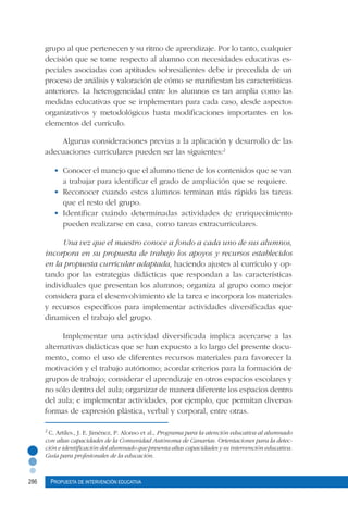 286 Propuesta de intervención educativa
2
C. Artiles., J. E. Jiménez, P. Alonso et al., Programa para la atención educativa al alumnado
con altas capacidades de la Comunidad Autónoma de Canarias. Orientaciones para la detec-
ción e identificación del alumnado que presenta altas capacidades y su intervención educativa.
Guía para profesionales de la educación.
grupo al que pertenecen y su ritmo de aprendizaje. Por lo tanto, cualquier
decisión que se tome respecto al alumno con necesidades educativas es-
peciales asociadas con aptitudes sobresalientes debe ir precedida de un
proceso de análisis y valoración de cómo se manifiestan las características
anteriores. La heterogeneidad entre los alumnos es tan amplia como las
medidas educativas que se implementan para cada caso, desde aspectos
organizativos y metodológicos hasta modificaciones importantes en los
elementos del currículo.
Algunas consideraciones previas a la aplicación y desarrollo de las
adecuaciones curriculares pueden ser las siguientes:2
•	 Conocer el manejo que el alumno tiene de los contenidos que se van
a trabajar para identificar el grado de ampliación que se requiere.
•	 Reconocer cuando estos alumnos terminan más rápido las tareas
que el resto del grupo.
•	 Identificar cuándo determinadas actividades de enriquecimiento
pueden realizarse en casa, como tareas extracurriculares.
Una vez que el maestro conoce a fondo a cada uno de sus alumnos,
incorpora en su propuesta de trabajo los apoyos y recursos establecidos
en la propuesta curricular adaptada, haciendo ajustes al currículo y op-
tando por las estrategias didácticas que respondan a las características
individuales que presentan los alumnos; organiza al grupo como mejor
considera para el desenvolvimiento de la tarea e incorpora los materiales
y recursos específicos para implementar actividades diversificadas que
dinamicen el trabajo del grupo.
Implementar una actividad diversificada implica acercarse a las
alternativas didácticas que se han expuesto a lo largo del presente docu-
mento, como el uso de diferentes recursos materiales para favorecer la
motivación y el trabajo autónomo; acordar criterios para la formación de
grupos de trabajo; considerar el aprendizaje en otros espacios escolares y
no sólo dentro del aula; organizar de manera diferente los espacios dentro
del aula; e implementar actividades, por ejemplo, que permitan diversas
formas de expresión plástica, verbal y corporal, entre otras.
 