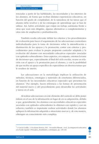 291
A p t i t u d e s
S o b r e s a l i e n t e s
Capítulo VI
renciadas a partir de las habilidades, las necesidades y los intereses de
los alumnos, de forma que reciban distintas experiencias educativas, en
función del grado de complejidad, de la naturaleza de las tareas que el
alumno debe resolver y de las estrategias de aprendizaje que se han de
utilizar. Así, habrá actividades que exijan un trabajo autónomo frente a
otras que sean más dirigidas, algunas alternativas o complementarias y
otras más de ampliación o profundización.
También resulta relevante definir los criterios y los procedimientos
de evaluación para hacer el seguimiento de las adecuaciones curriculares
individualizadas para la toma de decisiones sobre la intensificación o
disminución de los apoyos y la promoción; contar con criterios y pro-
cedimientos para evaluar la propia propuesta curricular adaptada y la
evolución del alumno con necesidades educativas especiales asociadas
con aptitudes sobresalientes. Estos aspectos, en conjunto, orientan la toma
de decisiones que, especialmente al final del ciclo escolar, ocurre en rela-
ción con el apoyo y la promoción para el alumno, y con la posibilidad
de que reciba un apoyo específico de especialistas en diversos temas que
le resulten de interés.
Las adecuaciones en la metodología implican la utilización de
métodos, técnicas, estrategias y materiales de enseñanza diferenciados,
en función de las necesidades educativas especiales que presentan los
alumnos.7
Por ejemplo, hacen referencia a las formas de presentación
del material nuevo y del procedimiento para desarrollar las actividades
y tareas en el aula.
Al realizar adecuaciones en este elemento del currículo se debe poner
énfasis en el uso de la información en lugar de en su adquisición, debido
a que, generalmente, los alumnos con necesidades educativas especiales
asociadas con aptitudes sobresalientes la obtienen con rapidez y casi sin
esfuerzo; también es importante realizar actividades donde los alumnos
apliquen la información adquirida a situaciones nuevas y, de esta manera,
obtengan un conocimiento más complejo.
7
I. García Cedillo, I. Escalante Herrera, M.C. Escandón Minutti, et al., La integración educativa
en el aula regular. Principios, finalidades y estrategias, pp. 139-140.
 