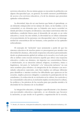 38 Propuesta de intervención educativa
servicios educativos. En ese mismo grupo se encuentra la población con
alguna discapacidad que, en general, ha tenido menores posibilidades
de acceso a los servicios educativos, y la de los alumnos que presentan
aptitudes sobresalientes.
La diversidad, lejos de ser una barrera que limite el aprendizaje, es
un elemento enriquecedor en los salones de clases, en las familias y en la
comunidad; es un elemento que va forjando una nueva sociedad en
donde prevalece el respeto, la tolerancia y una mejor convivencia entre los
individuos, condición básica para el desarrollo de un país; es un valor
educativo y social. En este sentido, la diversidad no se refiere solamente
al reconocimiento de las personas con discapacidad, sino a la heteroge-
neidad de características del ser humano, como pueden ser las aptitudes
sobresalientes.
El concepto de “inclusión” nace justamente a partir de que los
sistemas educativos de muchos países se preocuparon por atender esta
diversidad de alumnos, ofreciendo respuestas educativas personalizadas
desde un planteamiento global de trabajo en la escuela y en el aula; por
ello se define como escuela inclusiva aquella que ofrece una respuesta
educativa a todos sus alumnos, sin importar sus características físicas
o intelectuales, ni su situación cultural, religiosa, económica, étnica o
lingüísticas. Así pués, la “inclusión” o la “educación inclusiva” no son
otros nombres para referirse a la integración de los alumnos con nece-
sidades educativas especiales, más bien implica un enfoque diferente
para identificar e intentar resolver las dificultades que aparecen en las
escuelas, implica procesos dirigidos a aumentar la participación de los
estudiantes y la reducción de su exclusión en la cultura, los currículos y
las comunidades educativas; la inclusión implica reestructurar la cultura,
las políticas y las prácticas de las escuelas para que puedan atender a la
diversidad de los alumnos de su localidad.1
La integración educativa, al dirigirse específicamente a los alumnos
con necesidades educativas especiales, es un elemento que favorece
la inclusión, ya que incide en la gestión y organización de la escuela,
1
T. Booth y M. Ainscow, Guía para la evaluación y mejora de la educación inclusiva, p. 20.
 