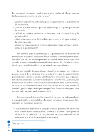 40 Propuesta de intervención educativa
Las siguientes preguntas pueden usarse para evaluar de alguna manera
las barreras que existen en una escuela:2
• ¿Quiénes experimentan barreras para el aprendizaje y la participación
en la escuela?
• ¿Cuáles son las barreras para el aprendizaje y la participación en
la escuela?
• ¿Cómo se pueden minimizar las barreras para el aprendizaje y la
participación?
• ¿Qué recursos están disponibles para apoyar el aprendizaje y
la participación?
• ¿Cómo se pueden generar recursos adicionales para apoyar el apren-
dizaje y la participación?
Las barreras para el aprendizaje y la participación se traducen en
necesidades educativas especiales de los alumnos cuando logramos iden-
tificarlas; por ello un alumno presenta necesidades educativas especiales
cuando se enfrenta con barreras en el contexto escolar, familiar o comu-
nitario que están limitando la progresión de sus aprendizajes.
En este sentido, las necesidades educativas especiales son relativas,
porque surgen de la dinámica que se establece entre las características
personales del alumno o alumna y las barreras u obstáculos que se presen-
tan o no en el entorno educativo en el que se desenvuelve. Asimismo, las
necesidades educativas especiales pueden ser temporales o permanentes,
es decir, si un alumno o alumna tiene dificultades serias para acceder al
currículo, puede requerir de apoyos específicos durante un tiempo o bien
durante todo su proceso de escolarización.
Los conceptos de integración educativa, barreras para el aprendizaje
y la participación y necesidades educativas especiales tienen como fun-
damento las siguientes máximas:
• Normalización. Establece el derecho de toda persona de llevar una
vida lo más normalizada posible. Es decir la sociedad debe poner al
alcance de las personas con discapacidad las condiciones de vida lo
más parecidas a las del resto de los habitantes.
2
Ibid., pp. 20-35.
 