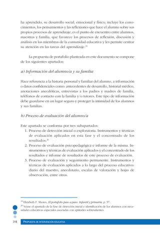 318 Propuesta de intervención educativa
ha aprendido, su desarrollo social, emocional y físico; incluye los cono-
cimientos, los pensamientos y las reflexiones que hace el alumno sobre sus
propios procesos de aprendizaje; es el punto de encuentro entre alumnos,
maestros y familia, que favorece los procesos de reflexión, discusión y
análisis en los miembros de la comunidad educativa y les permite centrar
su atención en las tareas del aprendizaje.19
La propuesta de portafolio planteada en este documento se compone
de los siguientes apartados:
a) Información del alumno/a y su familia
Hace referencia a la historia personal y familiar del alumno, a información
o datos confidenciales como: antecedentes de desarrollo, historial médico,
anotaciones anecdóticas, entrevistas a los padres y madres de familia,
teléfonos de contacto con la familia y/o tutores. Este tipo de información
debe guardarse en un lugar seguro y proteger la intimidad de los alumnos
y sus familias.
b) Proceso de evaluación del alumno/a
Este apartado se conforma por tres subapartados:
1.	Proceso de detección inicial o exploratoria. Instrumentos y técnicas
de evaluación aplicados en esta fase y el concentrado de los
resultados.20
2.	Proceso de evaluación psicopedagógica e informe de la misma. In-
strumentos y técnicas de evaluación aplicados y el concentrado de los
resultados e informe de resultados de este proceso de evaluación.
3.	Proceso de evaluación y seguimiento permanente. Instrumentos y
técnicas de evaluación aplicados a lo largo del proceso educativo:
diario del maestro, anecdotario, escalas de valoración y hojas de
observación, entre otros.
	
19
Elizabeth F. Shores, El portafolio paso a paso. Infantil y primaria, p. 57.
20
Véase el apartado de la fase de detección inicial e identificación de los alumnos con nece-
sidades educativas especiales asociadas con aptitudes sobresalientes.
 