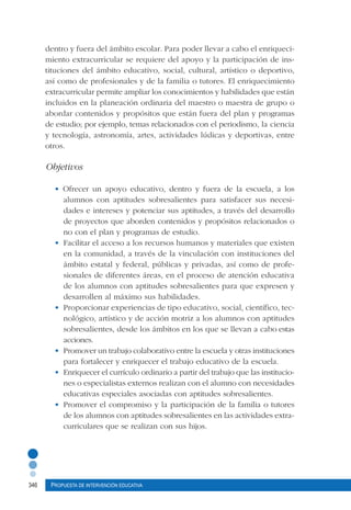 346 Propuesta de intervención educativa
dentro y fuera del ámbito escolar. Para poder llevar a cabo el enriqueci-
miento extracurricular se requiere del apoyo y la participación de ins-
tituciones del ámbito educativo, social, cultural, artístico o deportivo,
así como de profesionales y de la familia o tutores. El enriquecimiento
extracurricular permite ampliar los conocimientos y habilidades que están
incluidos en la planeación ordinaria del maestro o maestra de grupo o
abordar contenidos y propósitos que están fuera del plan y programas
de estudio; por ejemplo, temas relacionados con el periodismo, la ciencia
y tecnología, astronomía, artes, actividades lúdicas y deportivas, entre
otros.
Objetivos
• Ofrecer un apoyo educativo, dentro y fuera de la escuela, a los
alumnos con aptitudes sobresalientes para satisfacer sus necesi-
dades e intereses y potenciar sus aptitudes, a través del desarrollo
de proyectos que aborden contenidos y propósitos relacionados o
no con el plan y programas de estudio.
•	 Facilitar el acceso a los recursos humanos y materiales que existen
en la comunidad, a través de la vinculación con instituciones del
ámbito estatal y federal, públicas y privadas, así como de profe-
sionales de diferentes áreas, en el proceso de atención educativa
de los alumnos con aptitudes sobresalientes para que expresen y
desarrollen al máximo sus habilidades.
•	 Proporcionar experiencias de tipo educativo, social, científico, tec-
nológico, artístico y de acción motriz a los alumnos con aptitudes
sobresalientes, desde los ámbitos en los que se llevan a cabo estas
acciones.
•	 Promover un trabajo colaborativo entre la escuela y otras instituciones
para fortalecer y enriquecer el trabajo educativo de la escuela.
•	 Enriquecer el currículo ordinario a partir del trabajo que las institucio-
nes o especialistas externos realizan con el alumno con necesidades
educativas especiales asociadas con aptitudes sobresalientes.
•	 Promover el compromiso y la participación de la familia o tutores
de los alumnos con aptitudes sobresalientes en las actividades extra-
curriculares que se realizan con sus hijos.
 