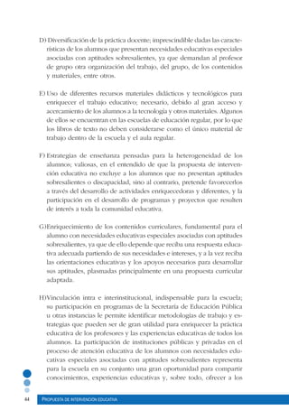 44 Propuesta de intervención educativa
D) Diversificación de la práctica docente; imprescindible dadas las caracte-
rísticas de los alumnos que presentan necesidades educativas especiales
asociadas con aptitudes sobresalientes, ya que demandan al profesor
de grupo otra organización del trabajo, del grupo, de los contenidos
y materiales, entre otros.
E)	Uso de diferentes recursos materiales didácticos y tecnológicos para
enriquecer el trabajo educativo; necesario, debido al gran acceso y
acercamiento de los alumnos a la tecnología y otros materiales. Algunos
de ellos se encuentran en las escuelas de educación regular, por lo que
los libros de texto no deben considerarse como el único material de
trabajo dentro de la escuela y el aula regular.
F)	Estrategias de enseñanza pensadas para la heterogeneidad de los
alumnos; valiosas, en el entendido de que la propuesta de interven-
ción educativa no excluye a los alumnos que no presentan aptitudes
sobresalientes o discapacidad, sino al contrario, pretende favorecerlos
a través del desarrollo de actividades enriquecedoras y diferentes, y la
participación en el desarrollo de programas y proyectos que resulten
de interés a toda la comunidad educativa.
G)	Enriquecimiento de los contenidos curriculares, fundamental para el
alumno con necesidades educativas especiales asociadas con aptitudes
sobresalientes, ya que de ello depende que reciba una respuesta educa-
tiva adecuada partiendo de sus necesidades e intereses, y a la vez reciba
las orientaciones educativas y los apoyos necesarios para desarrollar
sus aptitudes, plasmadas principalmente en una propuesta curricular
adaptada.
H)	Vinculación intra e interinstitucional, indispensable para la escuela;
su participación en programas de la Secretaría de Educación Pública
u otras instancias le permite identificar metodologías de trabajo y es-
trategias que pueden ser de gran utilidad para enriquecer la práctica
educativa de los profesores y las experiencias educativas de todos los
alumnos. La participación de instituciones públicas y privadas en el
proceso de atención educativa de los alumnos con necesidades edu-
cativas especiales asociadas con aptitudes sobresalientes representa
para la escuela en su conjunto una gran oportunidad para compartir
conocimientos, experiencias educativas y, sobre todo, ofrecer a los
 