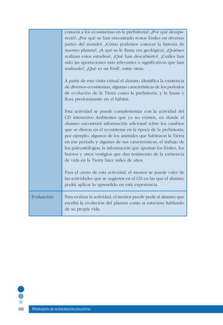 368 Propuesta de intervención educativa
conocía a los ecosistemas en la prehistoria?, ¿Por qué desapa-
reció?, ¿Por qué se han encontrado restos fósiles en diversas
partes del mundo?, ¿Cómo podemos conocer la historia de
nuestro planeta?, ¿A qué se le llama era geológica?, ¿Quiénes
realizan estos estudios?, ¿Qué han descubierto?, ¿Cuáles han
sido las aportaciones más relevantes o significativas que han
realizado?, ¿Qué es un fósil?, entre otras.
A partir de esta visita virtual el alumno identifica la existencia
de diversos ecosistemas, algunas características de los períodos
de evolución de la Tierra como la prehistoria, y la fauna y
flora predominante en el hábitat.
Esta actividad se puede complementar con la actividad del
CD interactivo Ambientes que ya no existen, en donde el
alumno encontrará información adicional sobre los cambios
que se dieron en el ecosistema en la época de la prehistoria;
por ejemplo, algunos de los animales que habitaron la Tierra
en ese período y algunas de sus características; el trabajo de
los paleontólogos; la información que aportan los fósiles, los
huesos y otros vestigios que dan testimonio de la existencia
de vida en la Tierra hace miles de años.
Para el cierre de esta actividad, el mentor se puede valer de
las actividades que se sugieren en el CD en las que el alumno
podrá aplicar lo aprendido en esta experiencia.
Evaluación:	 Para evaluar la actividad, el mentor puede pedir al alumno que
escriba la evolución del planeta como si estuviera hablando
de su propia vida.
 