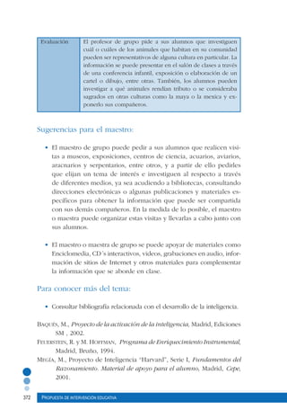 372 Propuesta de intervención educativa
Evaluación	 El profesor de grupo pide a sus alumnos que investiguen
cuál o cuáles de los animales que habitan en su comunidad
pueden ser representativos de alguna cultura en particular. La
información se puede presentar en el salón de clases a través
de una conferencia infantil, exposición o elaboración de un
cartel o dibujo, entre otras. También, los alumnos pueden
investigar a qué animales rendían tributo o se consideraba
sagrados en otras culturas como la maya o la mexica y ex-
ponerlo sus compañeros.
		
Sugerencias para el maestro:
•	 El maestro de grupo puede pedir a sus alumnos que realicen visi-
tas a museos, exposiciones, centros de ciencia, acuarios, aviarios,
aracnarios y serpentarios, entre otros, y a partir de ello pedirles
que elijan un tema de interés e investiguen al respecto a través
de diferentes medios, ya sea acudiendo a bibliotecas, consultando
direcciones electrónicas o algunas publicaciones y materiales es-
pecíficos para obtener la información que puede ser compartida
con sus demás compañeros. En la medida de lo posible, el maestro
o maestra puede organizar estas visitas y llevarlas a cabo junto con
sus alumnos.
•	 El maestro o maestra de grupo se puede apoyar de materiales como
Enciclomedia, CD´s interactivos, videos, grabaciones en audio, infor-
mación de sitios de Internet y otros materiales para complementar
la información que se aborde en clase.
Para conocer más del tema:
•	 Consultar bibliografía relacionada con el desarrollo de la inteligencia.
Baqués, M., Proyecto de la activación de la inteligencia, Madrid, Ediciones
SM , 2002.
Feuerstein, R. y M. Hoffman, Programa de Enriquecimiento Instrumental,
Madrid, Bruño, 1994.
Megía, M., Proyecto de Inteligencia “Harvard”, Serie I, Fundamentos del
Razonamiento. Material de apoyo para el alumno, Madrid, Cepe,
2001.
 