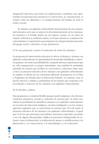 46 Propuesta de intervención educativa
integración educativa, por todas sus implicaciones, constituye una opor-
tunidad excepcional para promover la convivencia, la comunicación, el
respeto entre los diferentes y el enriquecimiento del trabajo de todo el
centro escolar.
El alumno con aptitudes sobresalientes formará parte de una comuni-
dad educativa en la que se aprecie la diversidad presente en los alumnos,
los maestros y la familia dentro de un espacio común, en un clima de
respeto, tolerancia y confianza mutua, en el que además se compartan los
conocimientos y experiencias que propicien un enriquecimiento personal,
del grupo social y educativo al que pertenecen.
C) Es una propuesta común al currículum de todos los alumnos
La propuesta de intervención educativa le ofrece al alumno y alumna con
aptitudes sobresalientes la oportunidad de desarrollar habilidades e intere-
ses propios, así como la posibilidad de compartir diversas experiencias que
no sólo enriquecerán su propio aprendizaje, sino también le permitirán
aprender los valores que faciliten su convivencia y relaciones entre unos
y otros. La atención educativa de los alumnos con aptitudes sobresalientes
no implica el diseño de un currículum diferente al propuesto en el Plan
y Programas de Estudio para la Educación Primaria, al contrario, éste se
puede adecuar y ampliar o profundizar de tal manera que responda a las
necesidades e intereses de los alumnos con aptitudes sobresalientes.
D) Es flexible y abierta
Esta propuesta se considera flexible porque puede adaptarse a los diversos
contextos educativos, sociales y culturales de nuestro país. Se debe con-
siderar la posibilidad de identificar alumnos con aptitudes sobresalientes
en escuelas de educación indígena, escuelas multigrado y en los campos
agrícolas migrantes que se encuentran en nuestro país. Por tal razón, la
atención educativa de los alumnos con aptitudes sobresalientes, al igual
que la de los que presentan necesidades educativas especiales asociadas
o no con alguna discapacidad, implica la presencia indispensable de ac-
ciones como la planeación, la realización de ajustes y modificaciones a la
planeación y, en consecuencia, a la metodología y a la evaluación.
 