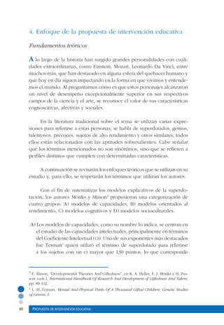 48 Propuesta de intervención educativa
3
E. Mason, “Developmental Theories And Giftedness”, en K. A. Heller, F. J. Mönks y H. Pas-
sow (eds.), International Handbook Of Research And Development of Giftedness And Talent,
pp. 89-102.
4
L. M.,Terman, Mental And Physical Traits Of A Thousand Gifted Children, Genetic Studies
of Genius, I.
4. Enfoque de la propuesta de intervención educativa
Fundamentos teóricos
A lo largo de la historia han surgido grandes personalidades con cuali-
dades extraordinarias, como Einstein, Mozart, Leonardo Da Vinci, entre
muchos más, que han destacado en alguna esfera del quehacer humano y
que hoy en día siguen impactando en la forma en que vivimos y entende-
mos el mundo. Al preguntarnos cómo es que estos personajes alcanzaron
un nivel de desempeño excepcionalmente superior en sus respectivos
campos de la ciencia y el arte, se reconoce el valor de sus características
cognoscitivas, afectivas y sociales.
En la literatura tradicional sobre el tema se utilizan varias expre-
siones para referirse a estas personas; se habla de superdotados, genios,
talentosos, precoces, sujetos de alto rendimiento y otros similares; todos
ellos están relacionados con las aptitudes sobresalientes. Cabe señalar
que los términos mencionados no son sinónimos, sino que se refieren a
perfiles distintos que cumplen con determinadas características.
A continuación se revisarán los enfoques teóricos que se utilizan en su
estudio y, para ello, se respetarán los términos que utilizan los autores.
Con el fin de sistematizar los modelos explicativos de la superdo-
tación, los autores Mönks y Mason3
propusieron una categorización de
cuatro grupos: A) modelos de capacidades, B) modelos orientados al
rendimiento, C) modelos cognitivos y D) modelos socioculturales.
A) Los modelos de capacidades, como su nombre lo indica, se centran en
el estudio de las capacidades intelectuales, principalmente en términos
del Coeficiente Intelectual (ci). Uno de sus exponentes más destacados
fue Terman4
quien utilizó el término de superdotado para referirse
a los sujetos con un ci mayor que 130 puntos, lo que corresponde
 