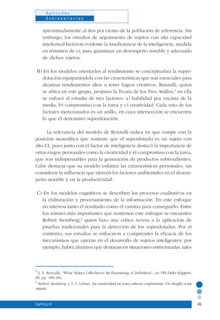 49
A p t i t u d e s
S o b r e s a l i e n t e s
Capítulo II
aproximadamente al dos por ciento de la población de referencia. Sin
embargo, los estudios de seguimiento de sujetos con alta capacidad
intelectual hicieron evidente la insuficiencia de la inteligencia, medida
en términos de ci, para garantizar un desempeño notable y adecuado
de dichos sujetos.
B) En los modelos orientados al rendimiento se conceptualiza la super-
dotación equiparándola con las características que son esenciales para
alcanzar rendimientos altos o tener logros creativos. Renzulli, quien
se ubica en este grupo, propuso la Teoría de los Tres Anillos;5
en ella
se enfocó al estudio de tres factores: a) habilidad por encima de la
media, b) compromiso con la tarea y c) creatividad. Cada uno de los
factores mencionados es un anillo, en cuya intersección se encuentra
lo que él denominó superdotación.
La relevancia del modelo de Renzulli radica en que rompe con la
posición monolítica que sostiene que el superdotado es un sujeto con
alto CI, pues junto con el factor de inteligencia destacó la importancia de
otros rasgos personales como la creatividad y el compromiso con la tarea,
que son indispensables para la generación de productos sobresalientes.
Cabe destacar que su modelo enfatiza las características personales, sin
considerar la influencia que ejercen los factores ambientales en el desem-
peño notable y en la productividad.
C) En los modelos cognitivos se describen los procesos cualitativos en
la elaboración y procesamiento de la información. En este enfoque
no interesa tanto el resultado como el camino para conseguirlo. Entre
los autores más importantes que sostienen este enfoque se encuentra
Robert Sternberg,6
quien hizo una crítica severa a la aplicación de
pruebas tradicionales para la detección de los superdotados. Por el
contrario, sus estudios se enfocaron a comprender la eficacia de los
mecanismos que operan en el desarrollo de sujetos inteligentes; por
ejemplo, habrá alumnos que destacan en situaciones estructuradas, tales
5
J. S. Renzulli, “What Makes Giftedness? Re-Examining A Definition”, en Phi Delta Kappan,
60, pp. 180-184.
6
Robert Sternberg y T. I. Lubart, La creatividad en una cultura conformista. Un desafío a las
masas.
 